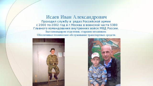 Исаев Иван Александрович  Проходил службу в рядах Российской армии  с 2000 по 2002 год в г.Москва в военской части 5380  Главного командования внутренних войск МВД России.  Был командиром отделения, старшим механиком.  Обеспечивал техническое обслуживание транспортных средств.