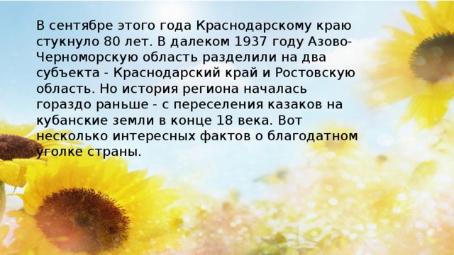 В сентябре этого года Краснодарскому краю стукнуло 80 лет. В далеком 1937 году Азово-Черноморскую область разделили на два субъекта - Краснодарский край и Ростовскую область. Но история региона началась гораздо раньше - с переселения казаков на кубанские земли в конце 18 века. Вот несколько интересных фактов о благодатном уголке страны.