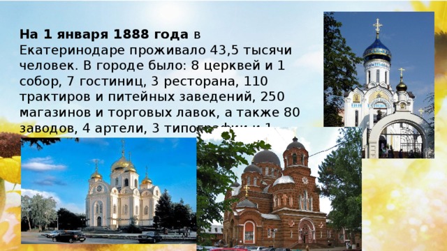 На 1 января 1888 года  в Екатеринодаре проживало 43,5 тысячи человек. В городе было: 8 церквей и 1 собор, 7 гостиниц, 3 ресторана, 110 трактиров и питейных заведений, 250 магазинов и торговых лавок, а также 80 заводов, 4 артели, 3 типографии и 1 табачная фабрика.