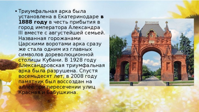 Триумфальная арка была установлена в Екатеринодаре  в 1888 году  в честь прибытия в город императора Александра III вместе с августейшей семьей. Названная горожанами Царскими воротами арка сразу же стала одним из главных символов дореволюционной столицы Кубани. В 1928 году Александровская триумфальная арка была разрушена. Спустя восемьдесят лет, в 2008 году памятник был воссоздан на аллее при пересечении улиц Красная и Бабушкина.