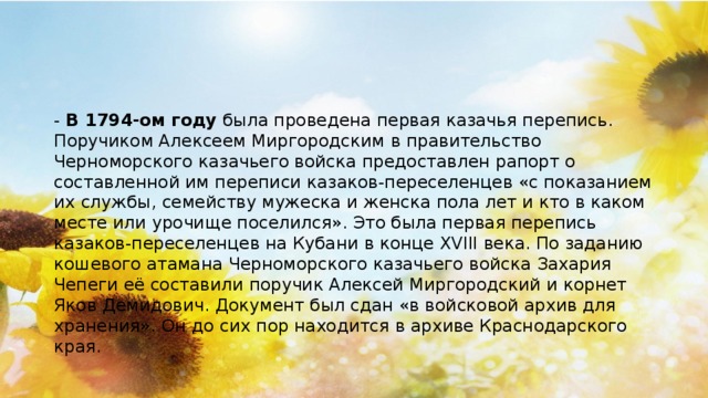 -  В 1794-ом году  была проведена первая казачья перепись. Поручиком Алексеем Миргородским в правительство Черноморского казачьего войска предоставлен рапорт о составленной им переписи казаков-переселенцев «с показанием их службы, семейству мужеска и женска пола лет и кто в каком месте или урочище поселился». Это была первая перепись казаков-переселенцев на Кубани в конце XVIII века. По заданию кошевого атамана Черноморского казачьего войска Захария Чепеги её составили поручик Алексей Миргородский и корнет Яков Демидович. Документ был сдан «в войсковой архив для хранения». Он до сих пор находится в архиве Краснодарского края.