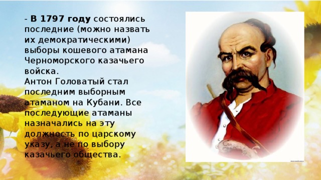 -  В 1797 году  состоялись последние (можно назвать их демократическими) выборы кошевого атамана Черноморского казачьего войска. Антон Головатый стал последним выборным атаманом на Кубани. Все последующие атаманы назначались на эту должность по царскому указу, а не по выбору казачьего общества.