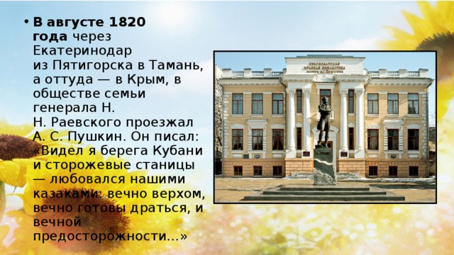 В августе 1820 года  через Екатеринодар из Пятигорска в Тамань, а оттуда — в Крым, в обществе семьи генерала Н. Н. Раевского проезжал А. С. Пушкин. Он писал: «Видел я берега Кубани и сторожевые станицы — любовался нашими казаками: вечно верхом, вечно готовы драться, и вечной предосторожности…»