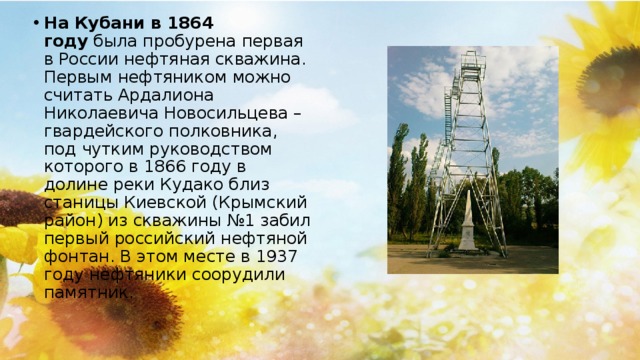 На Кубани в 1864 году  была пробурена первая в России нефтяная скважина. Первым нефтяником можно считать Ардалиона Николаевича Новосильцева – гвардейского полковника, под чутким руководством которого в 1866 году в долине реки Кудако близ станицы Киевской (Крымский район) из скважины №1 забил первый российский нефтяной фонтан. В этом месте в 1937 году нефтяники соорудили памятник.