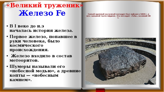 «Великий труженик»     Самый крупный железный метеорит был найден в 1920 г. в юго-западной части Африки. Это метеорит «Гоба», весящий 60 т.   Железо Fe