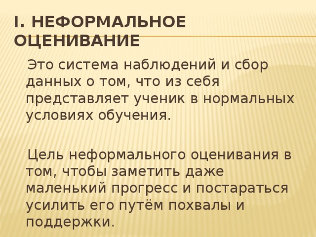 I. Неформальное оценивание  Это система наблюдений и сбор данных о том, что из себя представляет ученик в нормальных условиях обучения.  Цель неформального оценивания в том, чтобы заметить даже маленький прогресс и постараться усилить его путём похвалы и поддержки.