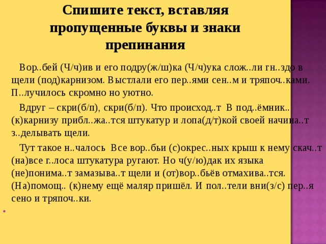 Спишите текст, вставляя пропущенные буквы и знаки препинания  Вор..бей (Ч/ч)ив и его подру(ж/ш)ка (Ч/ч)ука слож..ли гн..здо в щели (под)карнизом. Выстлали его пер..ями сен..м и тряпоч..ками. П..лучилось скромно но уютно.  Вдруг – скри(б/п), скри(б/п). Что происход..т  В под..ёмник.. (к)карнизу прибл..жа..тся штукатур и лопа(д/т)кой своей начина..т з..делывать щели.  Тут такое н..чалось  Все вор..бьи (с)окрес..ных крыш к нему скач..т (на)все г..лоса штукатура ругают. Но ч(у/ю)дак их языка (не)понима..т замазыва..т щели и (от)вор..бьёв отмахива..тся. (На)помощ.. (к)нему ещё маляр пришёл. И пол..тели вни(з/с) пер..я сено и тряпоч..ки.