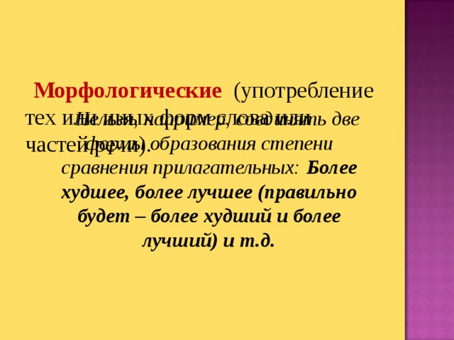 Морфологические  (употребление тех или иных форм слова или частей речи).  Нельзя, например, соединять две формы образования степени сравнения прилагательных: Более худшее, более лучшее (правильно будет – более худший и более лучший) и т.д.