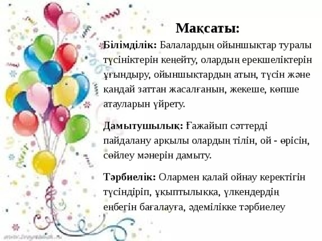 Мақсаты: Білімділік: Балалардың ойыншықтар туралы түсініктерін кеңейту, олардың ерекшеліктерін ұғындыру, ойыншықтардың атын, түсін және қандай заттан жасалғанын, жекеше, көпше атауларын үйрету. Дамытушылық : Ғажайып сәттерді пайдалану арқылы олардың тілін, ой - өрісін, сөйлеу мәнерін дамыту.  Тәрбиелік: Олармен қалай ойнау керектігін түсіндіріп, ұқыптылыққа, үлкендердің еңбегін бағалауға, әдемілікке тәрбиелеу