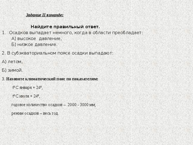 Задание ІІ команде:  Найдите правильный ответ. Осадков выпадает немного, когда в области преобладает: А) высокое давление, Б) низкое давление. 2. В субэкваториальном поясе осадки выпадают: А) летом, Б) зимой. 3. Назовите климатический пояс по показателям:  t 0 С января + 24 0 ,  t 0 С июля + 24 0 ,  годовое количество осадков – 2000 - 3000 мм,  режим осадков – весь год.