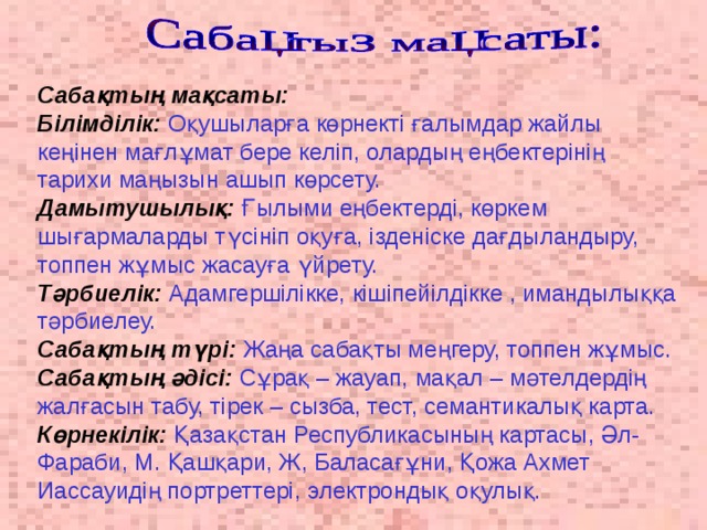 Сабақтың мақсаты:  Білімділік:  Оқушыларға көрнекті ғалымдар жайлы кеңінен мағлұмат бере келіп, олардың еңбектерінің тарихи маңызын ашып көрсету.  Дамытушылық:  Ғылыми еңбектерді, көркем шығармаларды түсініп оқуға, ізденіске дағдыландыру, топпен жұмыс жасауға үйрету.  Тәрбиелік:  Адамгершілікке, кішіпейілдікке , имандылыққа тәрбиелеу.  Сабақтың түрі:  Жаңа сабақты меңгеру, топпен жұмыс.  Сабақтың әдісі:  Сұрақ – жауап, мақал – мәтелдердің жалғасын табу, тірек – сызба, тест, семантикалық карта.  Көрнекілік:  Қазақстан Республикасының картасы, Әл-Фараби, М. Қашқари, Ж, Баласағұни, Қожа Ахмет Иассауидің портреттері, электрондық оқулық.