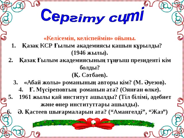 «Келісемін, келіспеймін» ойыны.  1.    Қазақ КСР Ғылым академиясы қашын құрылды? (1946 жылы).  2.    Қазақ Ғылым академиясының тұңғыш президенті кім болды?  (Қ. Сәтбаев).  3.    «Абай жолы» романының авторы кім? (М. Әуезов).  4.    Ғ. Мүсіреповтың  романын ата? (Оянған өлке).  5.    1961 жылы қай институт ашылды? (Тіл білімі, әдебиет және өнер институттары ашылды).  6.    Ә. Қастеев шығармаларын ата? (“Амангелді”, “Жаз”)