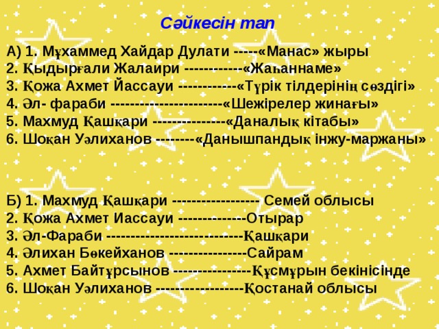 Сәйкесін тап А) 1. Мұхаммед Хайдар Дулати -----«Манас» жыры  2. Қыдырғали Жалаири ------------«Жаһаннаме»  3. Қожа Ахмет Йассауи ------------«Түрік тілдерінің сөздігі»  4. Әл- фараби -----------------------«Шежірелер жинағы»  5. Махмуд Қашқари ---------------«Даналық кітабы»  6. Шоқан Уәлиханов --------«Данышпандық інжу-маржаны»    Б) 1. Махмуд Қашқари ------------------ Семей облысы  2. Қожа Ахмет Иассауи --------------Отырар  3. Әл-Фараби ----------------------------Қашқари  4. Әлихан Бөкейханов ----------------Сайрам  5. Ахмет Байтұрсынов ----------------Құсмұрын бекінісінде  6. Шоқан Уәлиханов ------------------Қостанай облысы