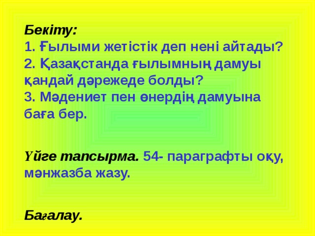 Бекіту:  1. Ғылыми жетістік деп нені айтады?  2. Қазақстанда ғылымның дамуы қандай дәрежеде болды?  3. Мәдениет пен өнердің дамуына баға бер.   Үйге тапсырма.  54- параграфты оқу, мәнжазба жазу.   Бағалау.