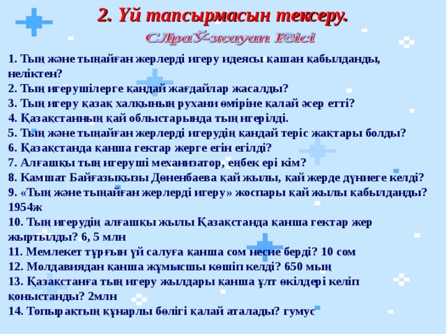 2. Үй тапсырмасын тексеру. 1. Тың және тыңайған жерлерді игеру идеясы қашан қабылданды, неліктен?  2. Тың игерушілерге қандай жағдайлар жасалды?  3. Тың игеру қазақ халқының рухани өміріне қалай әсер етті?  4. Қазақстанның қай облыстарында тың игерілді.  5. Тың және тыңайған жерлерді игерудің қандай теріс жақтары болды?  6. Қазақстанда қанша гектар жерге егін егілді?  7. Алғашқы тың игеруші механизатор, еңбек ері кім?  8. Камшат Байғазықызы Дөненбаева қай жылы, қай жерде дүниеге келді?  9. «Тың және тыңайған жерлерді игеру» жоспары қай жылы қабылданды? 1954ж  10. Тың игерудің алғашқы жылы Қазақстанда қанша гектар жер жыртылды? 6, 5 млн  11. Мемлекет тұрғын үй салуға қанша сом несие берді? 10 сом  12. Молдавиядан қанша жұмысшы көшіп келді? 650 мың  13. Қазақстанға тың игеру жылдары қанша ұлт өкілдері келіп қоныстанды? 2млн  14. Топырақтың құнарлы бөлігі қалай аталады? гумус