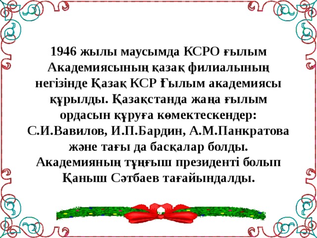 1946 жылы маусымда КСРО ғылым Академиясының қазақ филиалының негізінде Қазақ КСР Ғылым академиясы құрылды. Қазақстанда жаңа ғылым ордасын құруға көмектескендер: С.И.Вавилов, И.П.Бардин, А.М.Панкратова және тағы да басқалар болды.  Академияның тұңғыш президенті болып Қаныш Сәтбаев тағайындалды.