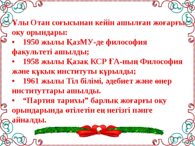 Ұлы Отан соғысынан кейін ашылған жоғарғы оқу орындары:  •    1950 жылы ҚазМУ-де философия факультеті ашылды;  •    1958 жылы Қазақ КСР ҒА-ның Философия және құқық институты құрылды;  •    1961 жылы Тіл білімі, әдебиет және өнер институттары ашылды.  •    “Партия тарихы” барлық жоғарғы оқу орындарында өтілетін ең негізгі пәнге айналды.