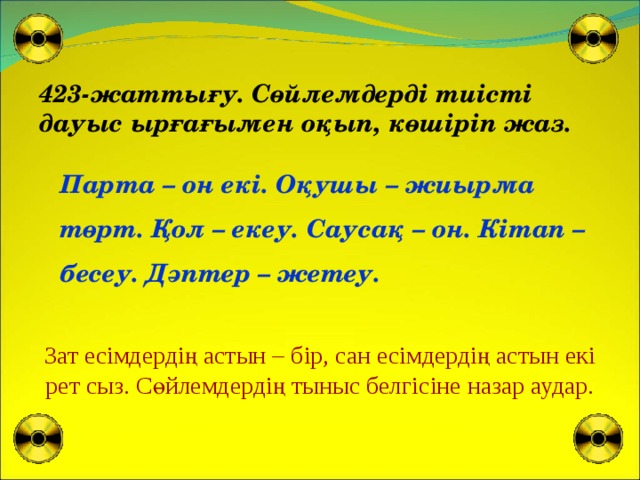 423-жаттығу. Сөйлемдерді тиісті дауыс ырғағымен оқып, көшіріп жаз. Парта – он екі. Оқушы – жиырма төрт. Қол – екеу. Саусақ – он. Кітап – бесеу. Дәптер – жетеу. Зат есімдердің астын – бір, сан есімдердің астын екі рет сыз. Сөйлемдердің тыныс белгісіне назар аудар.