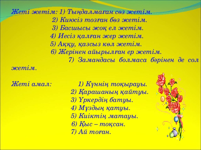 Жеті жетім: 1) Тыңдалмаған сөз жетім.   2) Киюсіз тозған бөз жетім.   3) Басшысы жоқ ел жетім.   4) Иесіз қалған жер жетім.   5) Аққу, қазсыз көл жетім.  6) Жерінен айырылған ер жетім.   7) Замандасы болмаса бәрінен де сол жетім.  Жеті амал: 1) Күннің тоқырауы.   2) Қарашаның қайтуы.   3) Үркердің батуы.   4) Мұздың қатуы.   5) Киіктің матауы.  6) Қыс – тоқсан.   7) Ай тоған.