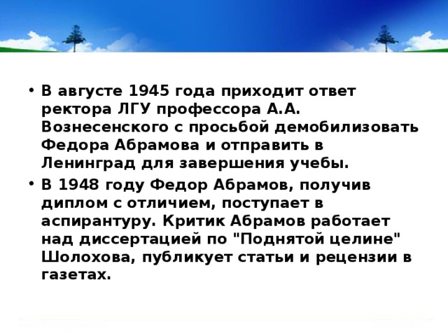 В августе 1945 года приходит ответ ректора ЛГУ профессора А.А. Вознесенского с просьбой демобилизовать Федора Абрамова и отправить в Ленинград для завершения учебы. В 1948 году Федор Абрамов, получив диплом с отличием, поступает в аспирантуру. Критик Абрамов работает над диссертацией по 