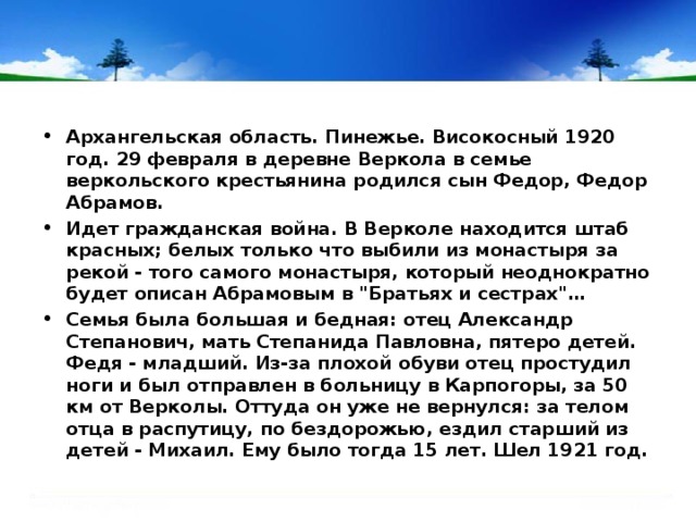 Архангельская область. Пинежье. Високосный 1920 год. 29 февраля в деревне Веркола в семье веркольского крестьянина родился сын Федор, Федор Абрамов. Идет гражданская война. В Верколе находится штаб красных; белых только что выбили из монастыря за рекой - того самого монастыря, который неоднократно будет описан Абрамовым в 