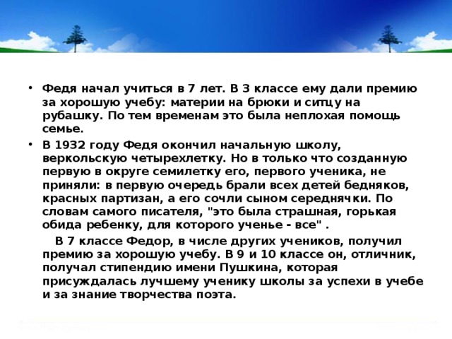 Федя начал учиться в 7 лет. В 3 классе ему дали премию за хорошую учебу: материи на брюки и ситцу на рубашку. По тем временам это была неплохая помощь семье. В 1932 году Федя окончил начальную школу, веркольскую четырехлетку. Но в только что созданную первую в округе семилетку его, первого ученика, не приняли: в первую очередь брали всех детей бедняков, красных партизан, а его сочли сыном середнячки. По словам самого писателя, 