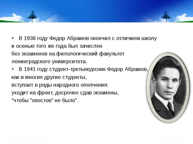 В 1938 году Федор Абрамов окончил с отличием школу и осенью того же года был зачислен без экзаменов на филологический факультет ленинградского университета. В 1941 году студент-третьекурсник Федор Абрамов,