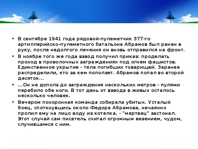 В сентябре 1941 года рядовой-пулеметчик 377-го артиллерийско-пулеметного батальона Абрамов был ранен в руку, после недолгого лечения он вновь отправился на фронт. В ноябре того же года взвод получил приказ: проделать проход в проволочных заграждениях под огнем фашистов. Единственное укрытие - тела погибших товарищей. Заранее распределили, кто за кем поползет. Абрамов попал во второй десяток... ...Он не дополз до заграждения нескольких метров - пулями перебило обе ноги. В тот день от взвода в живых осталось несколько человек. Вечером похоронная команда собирала убитых. Усталый боец, споткнувшись около Федора Абрамова, нечаянно пролил ему на лицо воду из котелка, - 