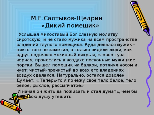 М.Е.Салтыков-Щедрин  «Дикий помещик»  Услышал милостивый Бог слезную молитву сиротскую, и не стало мужика на всем пространстве владений глупого помещика. Куда девался мужик - никто того не заметил, а только видели люди, как вдруг поднялся мякинный вихрь и, словно туча черная, пронеслись в воздухе посконные мужицкие портки. Вышел помещик на балкон, потянул носом и чует: чистый-пречистый во всех его владениях воздух сделался. Натурально, остался доволен. Думает: « Теперь-то я понежу свое тело белое, тело белое, рыхлое, рассыпчатое»  И начал он жить да поживать и стал думать, чем бы ему свою душу утешить