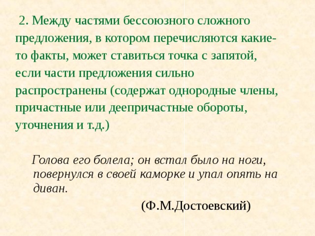 2. Между частями бессоюзного сложного предложения, в котором перечисляются какие- то факты, может ставиться точка с запятой, если части предложения сильно распространены (содержат однородные члены, причастные или деепричастные обороты, уточнения и т.д.)   Голова его болела; он встал было на ноги, повернулся в своей каморке и упал опять на диван.      (Ф.М.Достоевский)