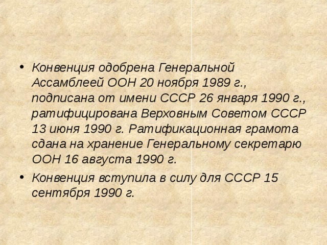 Конвенция одобрена Генеральной Ассамблеей ООН 20 ноября 1989 г., подписана от имени СССР 26 января 1990 г., ратифицирована Верховным Советом СССР 13 июня 1990 г. Ратификационная грамота сдана на хранение Генеральному секретарю ООН 16 августа 1990 г. Конвенция вступила в силу для СССР 15 сентября 1990 г.