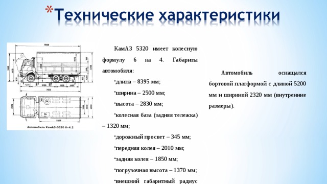 КамАЗ 5320 имеет колесную формулу 6 на 4. Габариты автомобиля: длина – 8395 мм; ширина – 2500 мм; высота – 2830 мм; колесная база (задняя тележка) – 1320 мм; дорожный просвет – 345 мм; передняя колея – 2010 мм; задняя колея – 1850 мм; погрузочная высота – 1370 мм; внешний габаритный радиус поворота – 9300 мм. Автомобиль оснащался бортовой платформой с длиной 5200 мм и шириной 2320 мм (внутренние размеры).