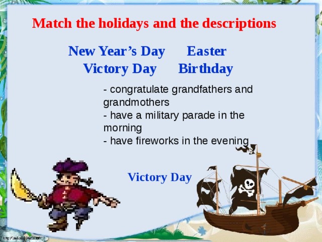 Match the holidays and the descriptions New Year’s Day Easter  Victory Day Birthday - congratulate grandfathers and grandmothers - have a military parade in the morning - have fireworks in the evening Victory Day