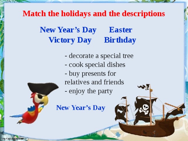 Match the holidays and the descriptions New Year’s Day Easter  Victory Day Birthday - decorate a special tree - cook special dishes - buy presents for relatives and friends - enjoy the party New Year’s Day