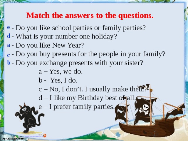 Match the answers to the questions.  - Do you like school parties or family parties?  - What is your number one holiday?  - Do you like New Year?  - Do you buy presents for the people in your family?  - Do you exchange presents with your sister?  a – Yes, we do.  b - Yes, I do.  c – No, I don’t. I usually make them.  d – I like my Birthday best of all.  e – I prefer family parties. e d a c b
