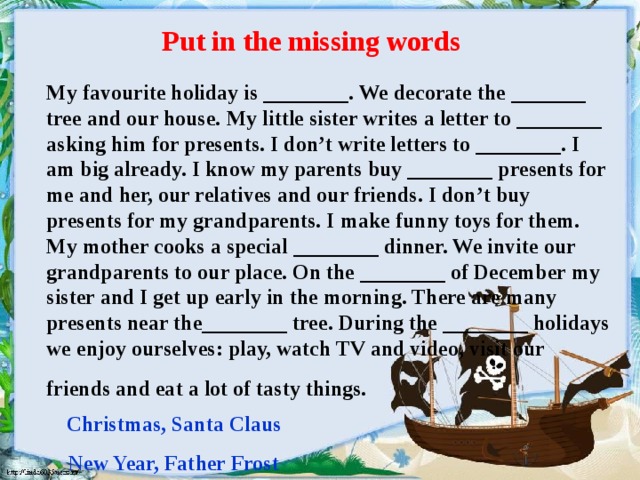 Put in the missing words  My favourite holiday is ________. We decorate the _______ tree and our house. My little sister writes a letter to ________ asking him for presents. I don’t write letters to ________. I am big already. I know my parents buy ________ presents for me and her, our relatives and our friends. I don’t buy presents for my grandparents. I make funny toys for them. My mother cooks a special ________ dinner. We invite our grandparents to our place. On the ________ of December my sister and I get up early in the morning. There are many presents near the________ tree. During the ________ holidays we enjoy ourselves: play, watch TV and video, visit our friends and eat a lot of tasty things.  Christmas, Santa Claus New Year, Father Frost