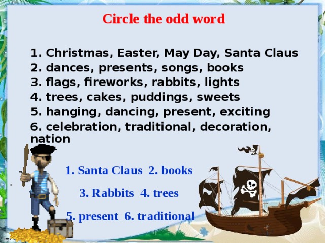 Circle the odd word  . 1. Christmas, Easter, May Day, Santa Claus 2. dances, presents, songs, books 3. flags, fireworks, rabbits, lights 4. trees, cakes, puddings, sweets 5. hanging, dancing, present, exciting 6. celebration, traditional, decoration, nation 1. Santa Claus 2. books 3. Rabbits 4. trees 5. present 6. traditional