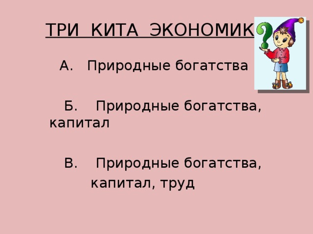 ТРИ КИТА ЭКОНОМИКИ  А. Природные богатства  Б. Природные богатства, капитал  В. Природные богатства,  капитал, труд