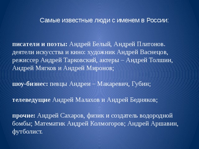 Самые известные люди с именем в России:   писатели и поэты: Андрей Белый, Андрей Платонов. деятели искусства и кино: художник Андрей Васнецов, режиссер Андрей Тарковский, актеры – Андрей Толшин, Андрей Мягков и Андрей Миронов; шоу-бизнес: певцы Андреи – Макаревич, Губин; телеведущие Андрей Малахов и Андрей Бедняков; прочие: Андрей Сахаров, физик и создатель водородной бомбы; Математик Андрей Колмогоров; Андрей Аршавин, футболист.