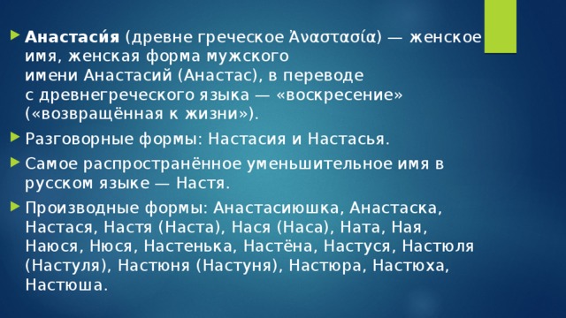 Анастаси́я  (древне греческое Ἀναστασία) — женское имя, женская форма мужского имени Анастасий (Анастас), в переводе с древнегреческого языка — «воскресение» («возвращённая к жизни»). Разговорные формы: Настасия и Настасья. Самое распространённое уменьшительное имя в русском языке — Настя. Производные формы: Анастасиюшка, Анастаска, Настася, Настя (Наста), Нася (Наса), Ната, Ная, Наюся, Нюся, Настенька, Настёна, Настуся, Настюля (Настуля), Настюня (Настуня), Настюра, Настюха, Настюша.