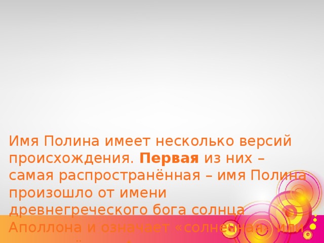 Имя Полина имеет несколько версий происхождения. Первая из них – самая распространённая – имя Полина произошло от имени древнегреческого бога солнца Аполлона и означает «солнечная» или «посвящённая Аполлону».    Во французской версии также возможный вариант появления имени Полина- это русский вариант произношения французского имени Паулина . Имя Полина означает «скромная».