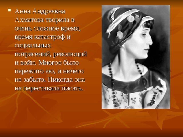 Анна Андреевна Ахматова творила в очень сложное время, время катастроф и социальных потрясений, революций и войн. Многое было пережито ею, и ничего не забыто. Никогда она не переставала писать.