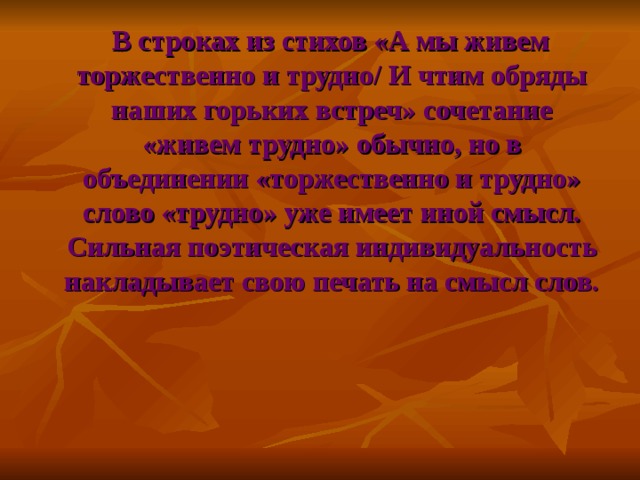 В строках из стихов «А мы живем торжественно и трудно/ И чтим обряды наших горьких встреч» сочетание «живем трудно» обычно, но в объединении «торжественно и трудно» слово «трудно» уже имеет иной смысл. Сильная поэтическая индивидуальность накладывает свою печать на смысл слов.