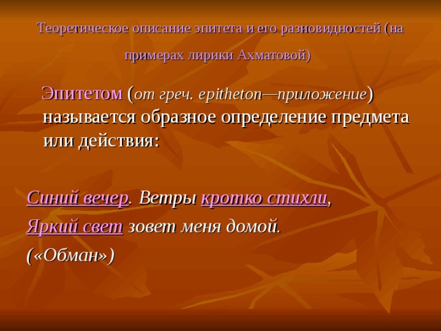 Теоретическое описание эпитета и его разновидностей (на примерах лирики Ахматовой)   Эпитетом ( от греч. epitheton —приложение ) называется образное определение предмета или действия:  Синий вечер . Ветры кротко стихли , Яркий свет зовет меня домой. («Обман»)