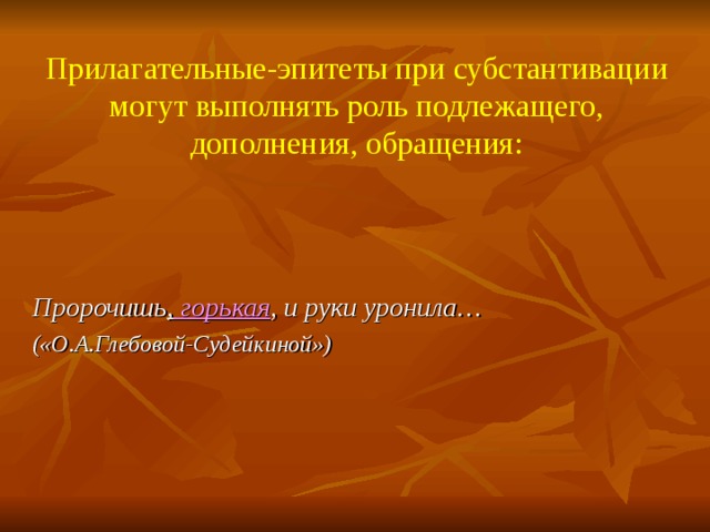 Прилагательные-эпитеты при субстантивации могут выполнять роль подлежащего, дополнения, обращения:   Пророчишь , горькая , и руки уронила… («О.А.Глебовой-Судейкиной»)