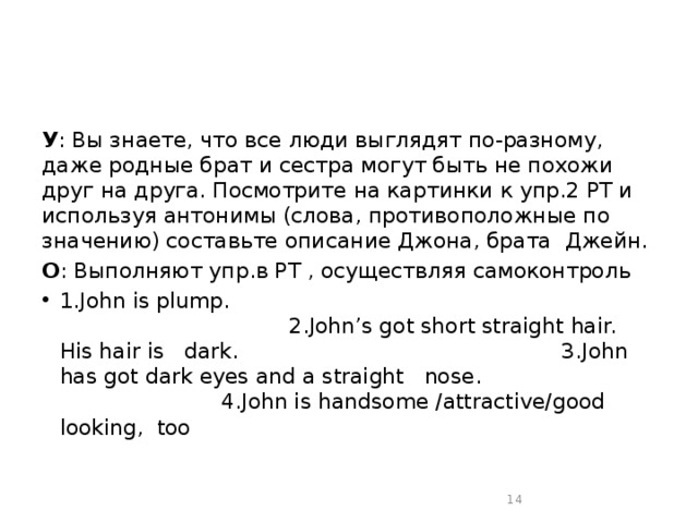 У : Вы знаете, что все люди выглядят по-разному, даже родные брат и сестра могут быть не похожи друг на друга. Посмотрите на картинки к упр.2 РТ и используя антонимы (слова, противоположные по значению) составьте описание Джона, брата Джейн. О : Выполняют упр.в РТ , осуществляя самоконтроль 1.John is plump. 2.John’s got short straight hair. His hair is dark. 3.John has got dark eyes and a straight nose. 4.John is handsome /attractive/good looking, too