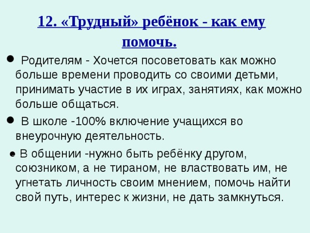 12. «Трудный» ребёнок - как ему помочь.   Родителям - Хочется посоветовать как можно больше времени проводить со своими детьми, принимать участие в их играх, занятиях, как можно больше общаться.  В школе -100% включение учащихся во внеурочную деятельность. ● В общении -нужно быть ребёнку другом, союзником, а не тираном, не властвовать им, не угнетать личность своим мнением, помочь найти свой путь, интерес к жизни, не дать замкнуться.