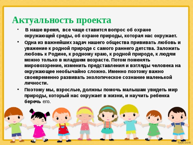 Актуальность проекта  В наше время, все чаще ставится вопрос об охране окружающей среды, об охране природы, которая нас окружает. Одна из важнейших задач нашего общества прививать любовь и уважение к родной природе с самого раннего детства. Заложить любовь к Родине, к родному краю, к родной природе, к людям можно только в младшем возрасте. Потом поменять мировоззрение, изменить представления и взгляды человека на окружающее необычайно сложно. Именно поэтому важно своевременно развивать экологическое сознание маленькой личности. Поэтому мы, взрослые, должны помочь малышам увидеть мир природы, который нас окружает в жизни, и научить ребенка беречь его.