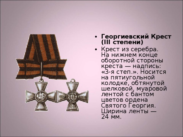 Георгиевский Крест (III степени) Крест из серебра. На нижнем конце оборотной стороны креста — надпись: «3-я степ.». Носится на пятиугольной колодке, обтянутой шелковой, муаровой лентой с бантом цветов ордена Святого Георгия. Ширина ленты — 24 мм.