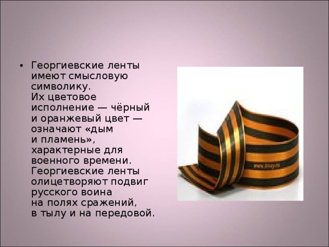 Георгиевские ленты имеют смысловую символику. Их цветовое исполнение — чёрный и оранжевый цвет — означают «дым и пламень», характерные для военного времени. Георгиевские ленты олицетворяют подвиг русского воина на полях сражений, в тылу и на передовой.